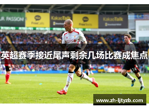 英超赛季接近尾声剩余几场比赛成焦点